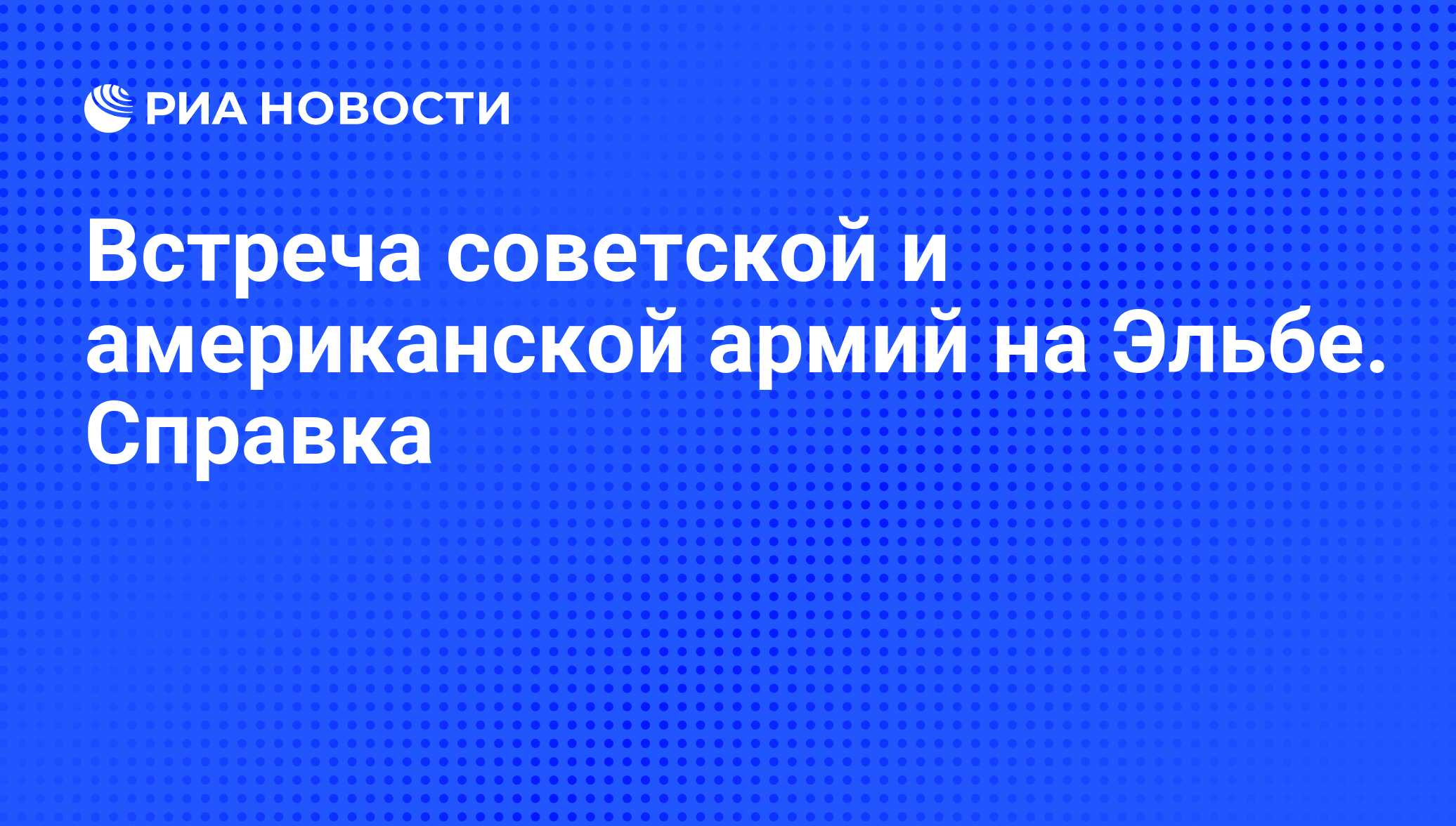 Встреча советской и американской армий на Эльбе. Справка - РИА Новости,  23.04.2010