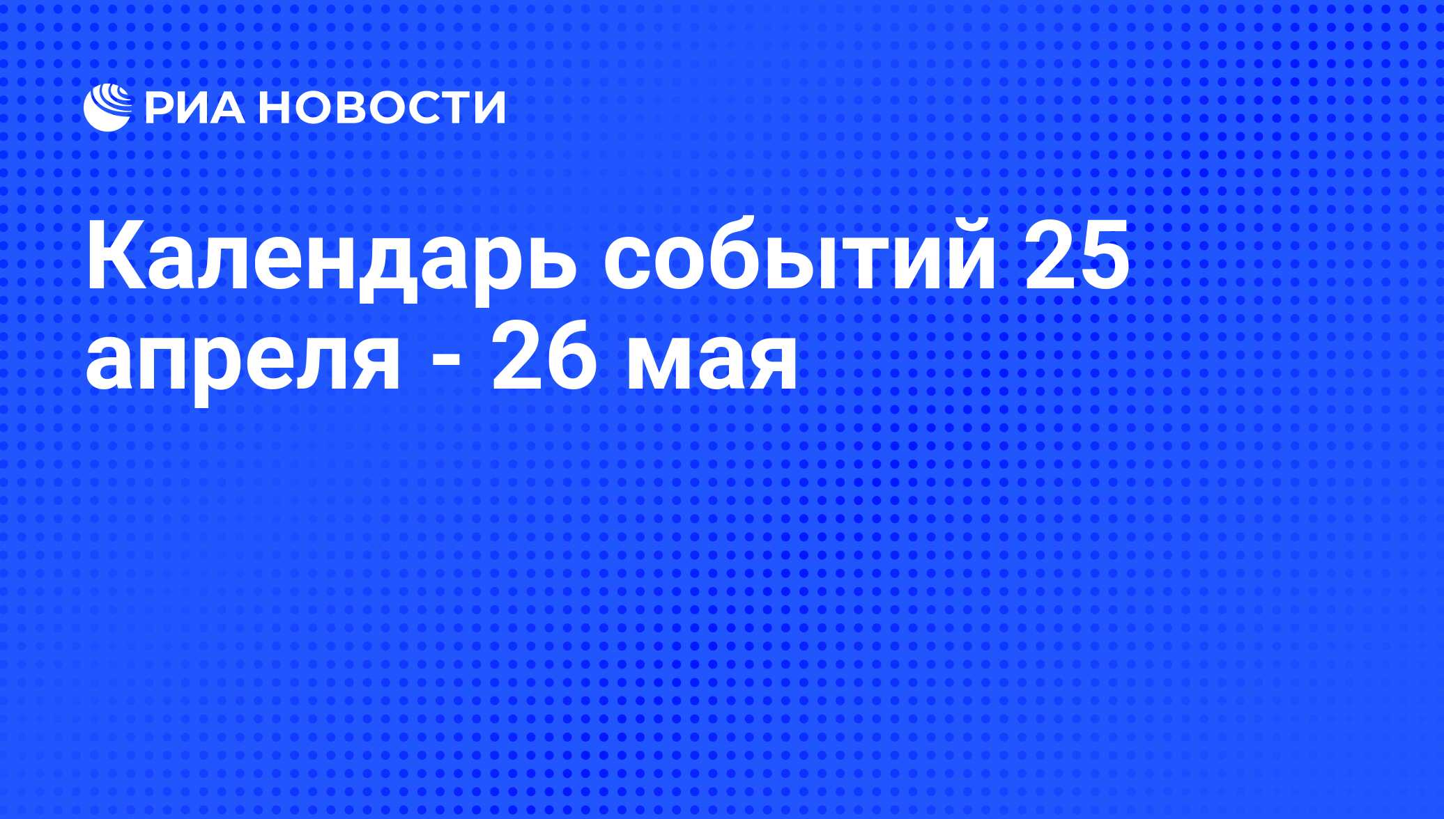 Календарь событий 25 апреля - 26 мая - РИА Новости, 22.04.2011