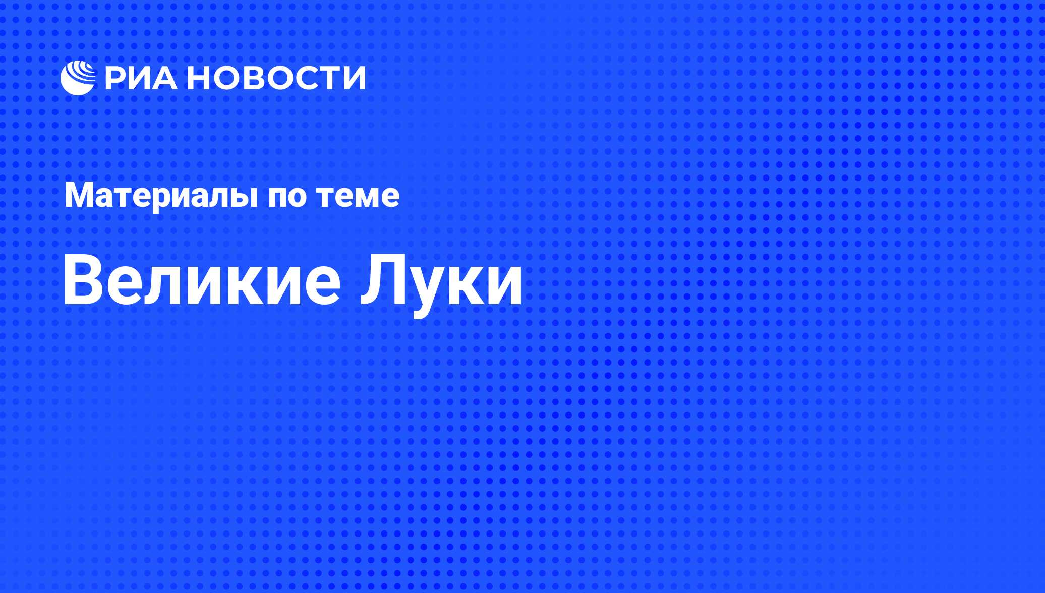 Великие Луки - последние новости сегодня - РИА Новости