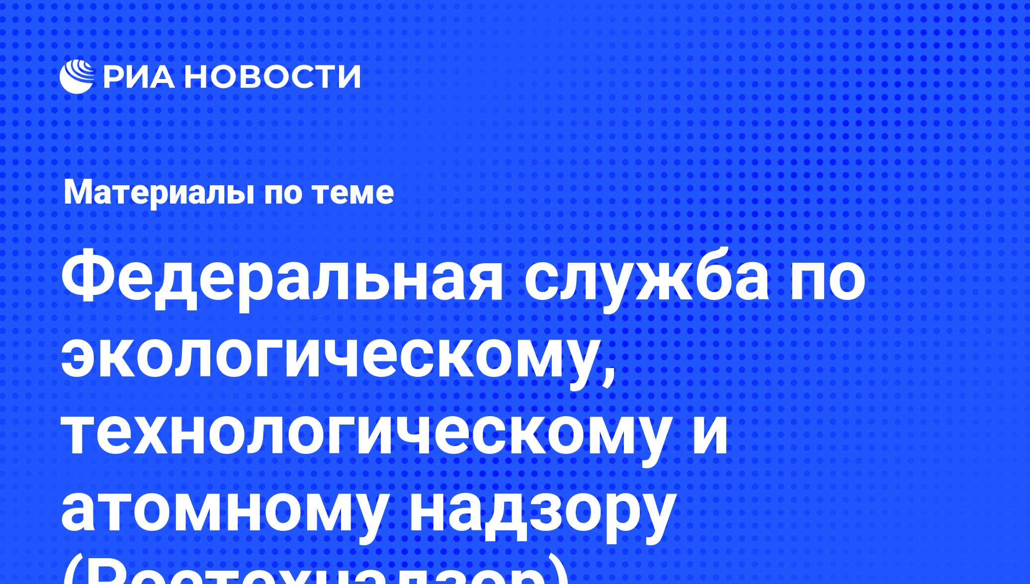 Федеральная служба по экологическому, технологическому и атомному надзору ( Ростехнадзор) - последние новости сегодня - РИА Новости