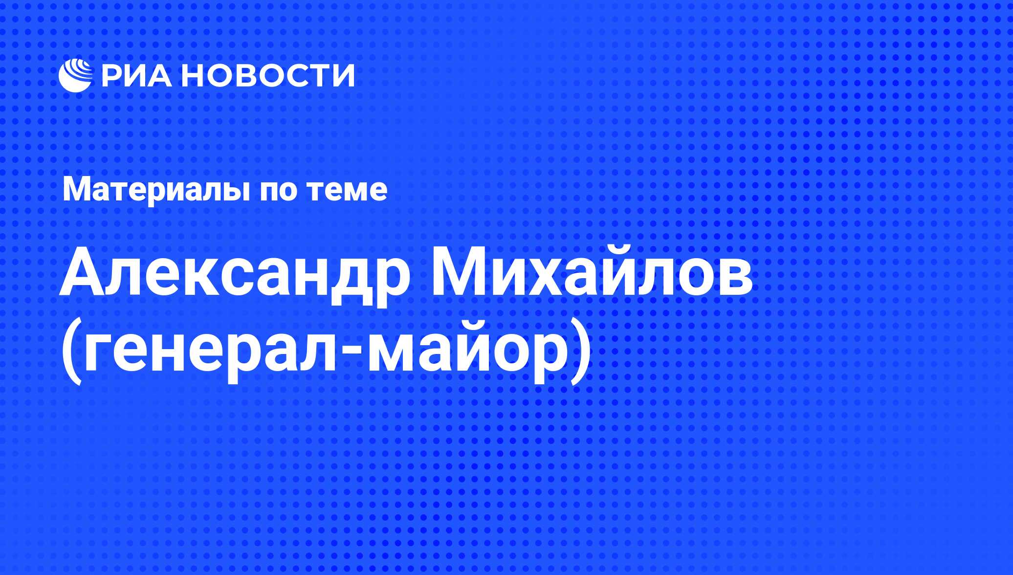 Александр Михайлов (генерал-майор), новости о персоне, последние события  сегодня - РИА Новости